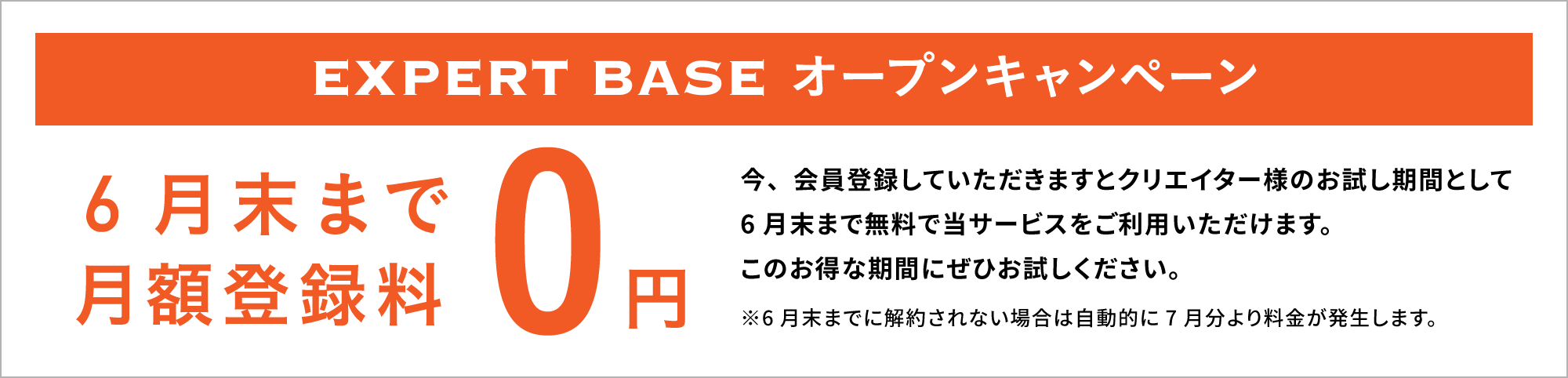 EXPERT BASE オープンキャンペーン5月末まで月額登録料0円！今、会員登録していただきますとクリエイター様のお試し期間として5月末まで無料で当サービスをご利用いただけます。このお得な期間にぜひお試しください。※5月末までに解約されない場合は自動的に6月分より料金が発生します。