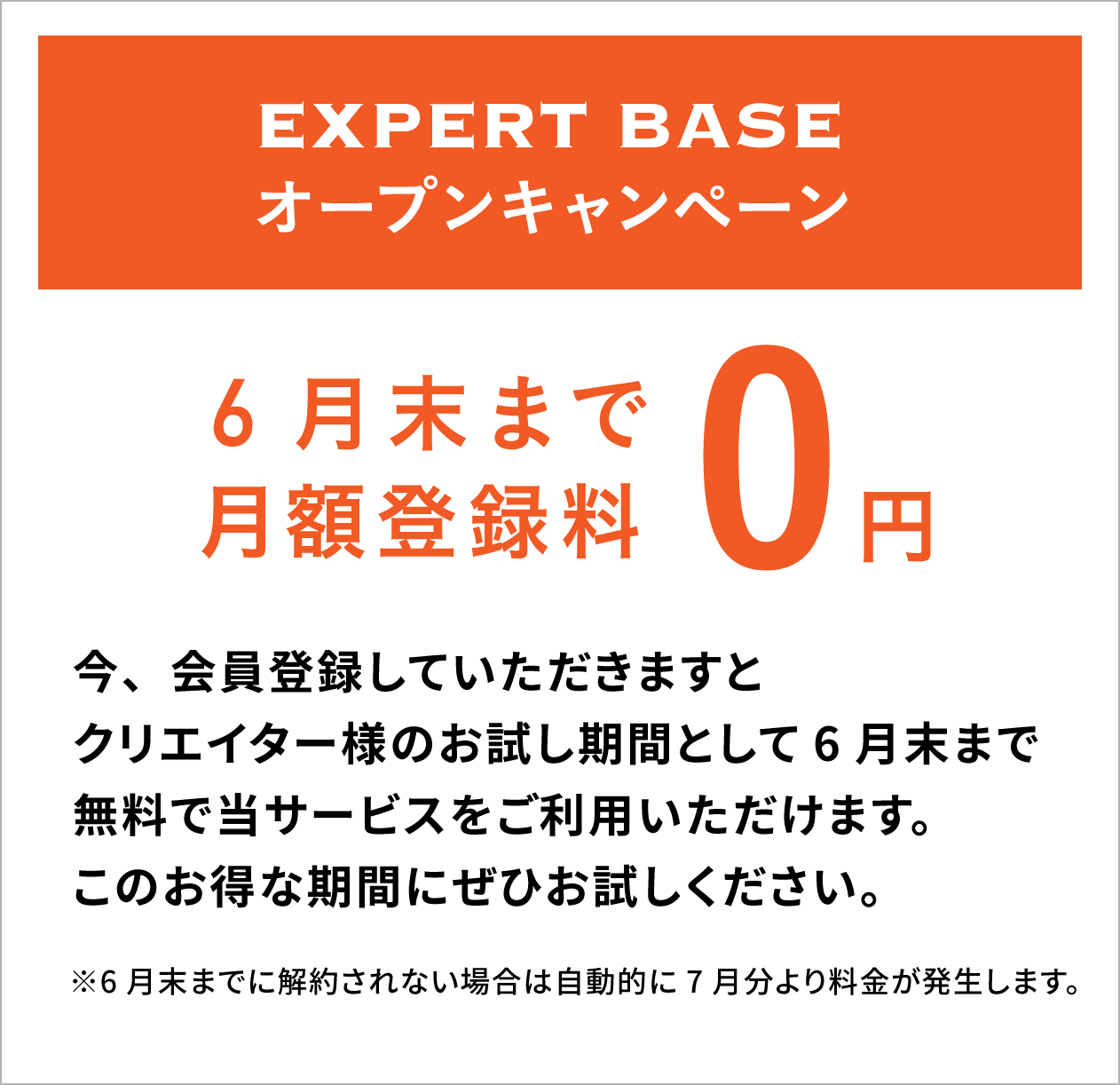 EXPERT BASE オープンキャンペーン5月末まで月額登録料0円！今、会員登録していただきますとクリエイター様のお試し期間として5月末まで無料で当サービスをご利用いただけます。このお得な期間にぜひお試しください。※5月末までに解約されない場合は自動的に6月分より料金が発生します。